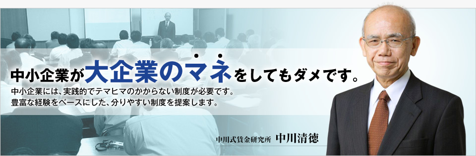 中小企業が大企業のマネをしてもダメです。中小企業には、実践的でテマヒマのかからない制度が必要です。豊富な経験をベースにした、分りやすい制度を提案します。 中川式賃金研究所　中川清徳