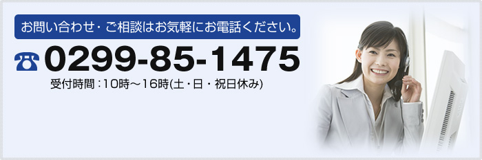 お問い合わせ・ご相談はお気軽にお電話ください。 0299-85-1475 受付時間：10時～16時(土・日・祝日休み)